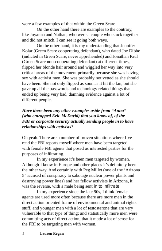 ‘were a few examples of that within the Green Scare.  On the other hand there are examples to the contrary, like Joyanna and Nathan, who were a couple who stuck together and did not snitch. T can see it going both ways.  On the other hand, it is my understanding that Jennifer Kolar (Green Scare cooperating defendant), who dated Joe Dibbe (indicted in Green Scare, never apprehended) and Jonathan Paul (Green Scare non-cooperating defendant) at different times, flipped her blonde hair around and wiggled her way into very critical areas of the movement primarily because she was having sex with activist men. She was probably not vetted as she should have been. She not only flipped as soon as it hit the fan, but she gave up all the passwords and technology related things that ended up being very bad, damning evidence against a lot of different people.  Have there been any other examples aside from “Anna” (who entrapped Eric McDavid) that you know of, of the FBI or corporate security actually sending people in to have relationships with activists?  Oh yeah. There are a number of proven situations where I’ve read the FBI reports myself where men have been targeted  ‘with female FBI agents that posed as interested parties for the purposes of infiltrating.  In my experience it’s been men targeted by women. Although T know in Europe and other places it’s definitely been the other way. And certainly with Peg Millet (one of the *Arizona 5 accused of conspiracy to sabotage nuclear power plants and destroying power lines) and her fellow activists in Arizona, it ‘was the reverse, with a male being sent in to infitrate.  In my experience since the late 90s, I think female agents are used more often because there are more men in the direct action oriented frame of environmental and animal rights stuff, and younger men with a lot of testosterone that are very vulnerable to that type of thing; and statistically more men were ‘committing acts of direct action, that it made a lot of sense for the FBI to be targeting men with women.  5 Lauren Regan 